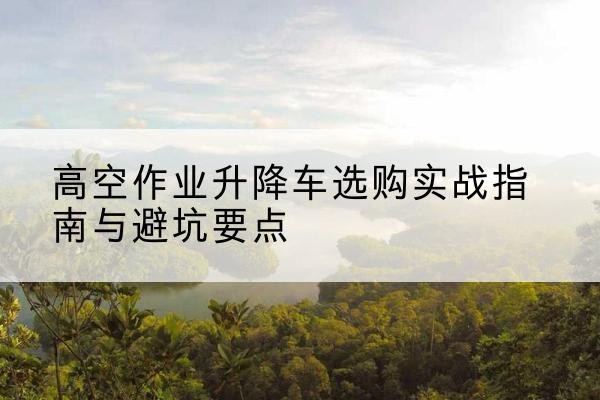 克拉玛依升降车怎么选-高空作业升降车选购实战指南与避坑要点