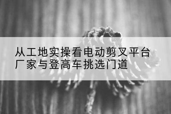 克拉玛依电动剪叉升降平台厂家-从工地实操看电动剪叉平台厂家与登高车挑选门道