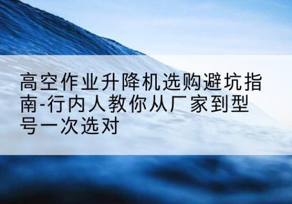 克拉玛依升降平台厂家-高空作业升降机选购避坑指南-行内人教你从厂家到型号一次选对