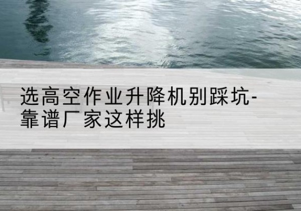 克拉玛依剪叉式升降机厂家-选高空作业升降机别踩坑-靠谱厂家这样挑