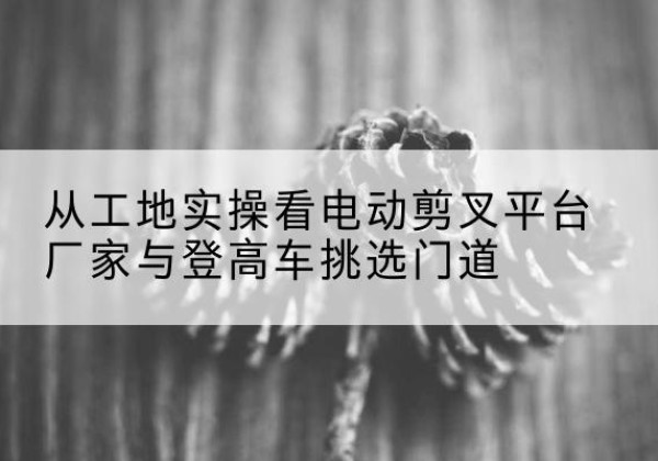 克拉玛依电动剪叉升降平台厂家-从工地实操看电动剪叉平台厂家与登高车挑选门道