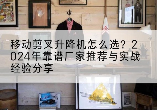 克拉玛依升降平台厂家推荐-移动剪叉升降机怎么选？2024年靠谱厂家推荐与实战经验分享